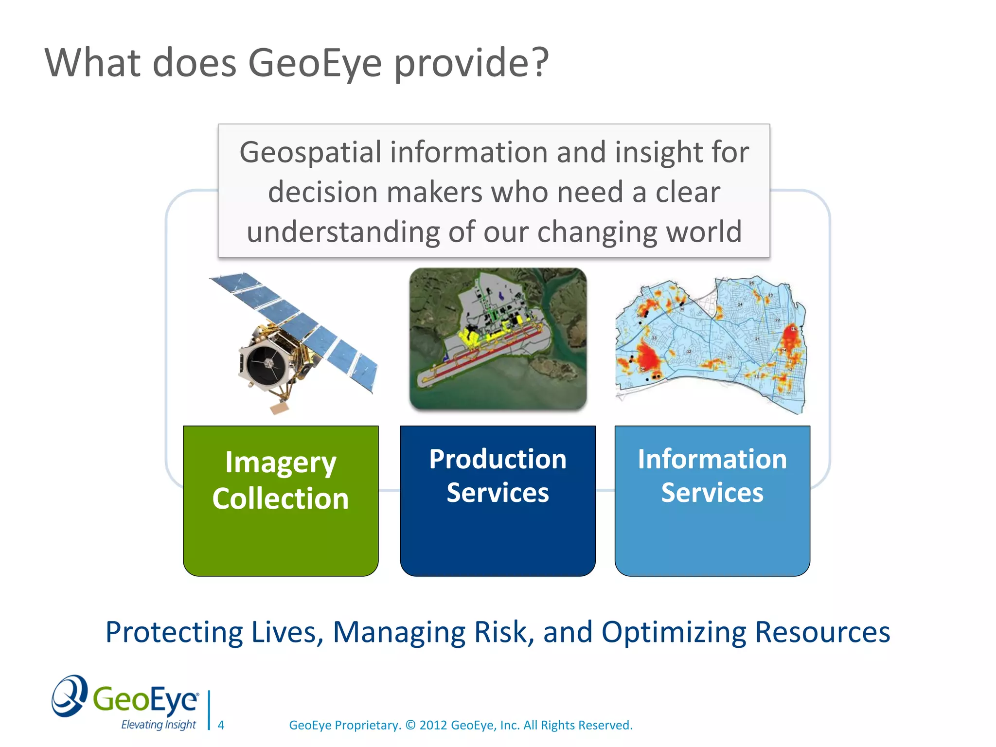 What does GeoEye provide?
               Geospatial information and insight for
                decision makers who need a clear
               understanding of our changing world




           Imagery                        Production                             Information
          Collection                       Services                                Services



   Protecting Lives, Managing Risk, and Optimizing Resources

           4      GeoEye Proprietary. © 2012 GeoEye, Inc. All Rights Reserved.
 