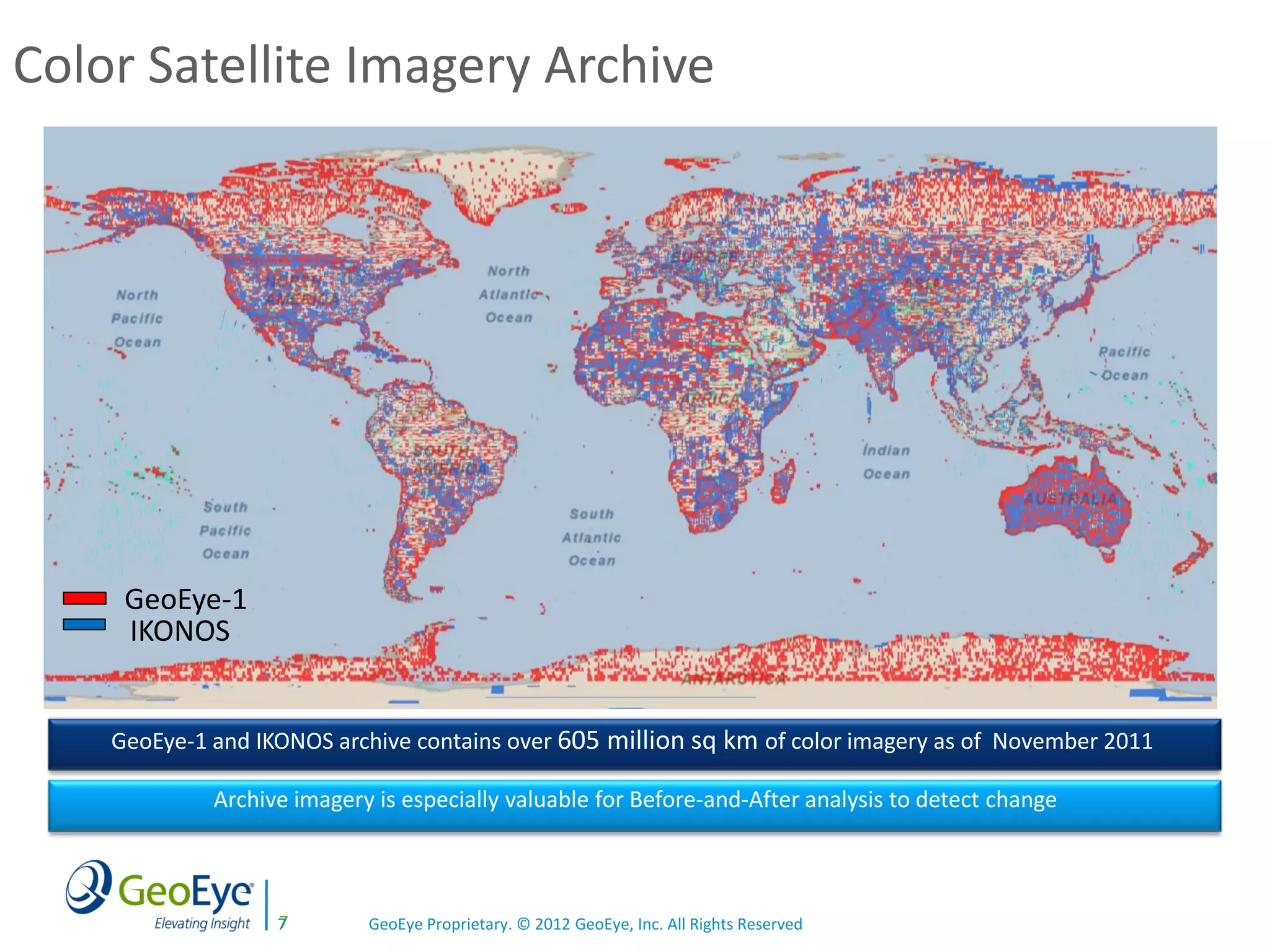 Color Satellite Imagery Archive




     GeoEye-1
     IKONOS


    GeoEye-1 and IKONOS archive contains over 605 million sq km of color imagery as of November 2011

             Archive imagery is especially valuable for Before-and-After analysis to detect change



                   7
                   7        GeoEye Proprietary. © 2012 GeoEye, Inc. All Rights Reserved
 