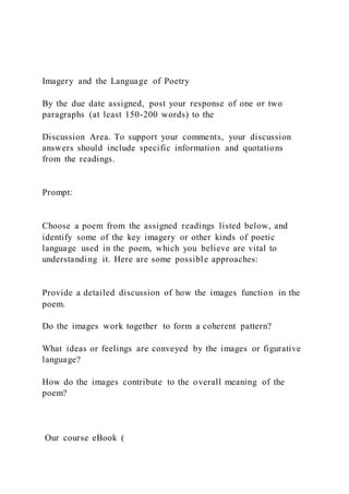Imagery and the Language of Poetry
By the due date assigned, post your response of one or two
paragraphs (at least 150-200 words) to the
Discussion Area. To support your comments, your discussion
answers should include specific information and quotations
from the readings.
Prompt:
Choose a poem from the assigned readings listed below, and
identify some of the key imagery or other kinds of poetic
language used in the poem, which you believe are vital to
understanding it. Here are some possible approaches:
Provide a detailed discussion of how the images function in the
poem.
Do the images work together to form a coherent pattern?
What ideas or feelings are conveyed by the images or figurative
language?
How do the images contribute to the overall meaning of the
poem?
Our course eBook (
 