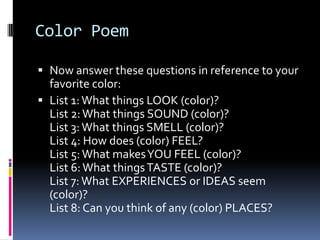 Color PoemNow answer these questions in reference to your favorite color:List 1: What things LOOK (color)?List 2: What things SOUND (color)?List 3: What things SMELL (color)?List 4: How does (color) FEEL?List 5: What makes YOU FEEL (color)?List 6: What things TASTE (color)?List 7: What EXPERIENCES or IDEAS seem (color)?List 8: Can you think of any (color) PLACES?