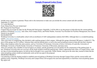 Sample Proposal Letter Essay
include errors in content or grammar. Please refer to the instructions to make sure you include the correct content and edit carefully.
September 22, 2003
To: Leslie Bickford
From: Diana Ferry Put your initials here!
RE: Proposal for Final Project
I request that you accept my topic for the Writing 465 final project. Hopefully, I will be able to use this project to help alleviate the current parking
problem at Winthrop University. Jack Allen, from Campus Police, and Walter Hardin, Associate Vice President for Facilities Management, have shown
interest in my project.
BACKGROUND
Winthrop University is a small public school with an enrollment of 5,065 undergraduate students (Fall 2002). Although there is a wonderful parking
system...show more content...
After years more of complaining, they decided to add a parking garage to their campus. Although this garage eliminated 200 spaces, it added 613. The
price of this garage was $5.5 million. Arkansas State used the parking deck, as well as the reserved parking system to help alleviate their situation.
Many other campuses utilize the same systems, such as: University of Cincinnati, University of Iowa, University of Louisville, University of
Pittsburgh, University of South Florida, University of Tennessee, University of Wisconsin, and many more.
There are currently only a handful of reserved spaces on campus, and the ground has yet to be broken for the construction of the parking deck. In
fact, Winthrop University does not even have all the funds needed to build this parking deck. When I approached Jack Allen, of Campus Police, with
my idea of reserved parking spaces, he told me that he thought it was a good idea. Walter Hardin, when given the same idea, seemed to think that the
reserved parking system would not realistically work out but was open to the proposal.
PROPOSED PROJECT
I am planning to find the funding needed to establish reserved parking at Winthrop University through Campus Police and the current traffic and
parking system. Hopefully, Winthrop University and Campus Police will recognize the need and responsibility to fund these reserved parking spaces.
My report will
 