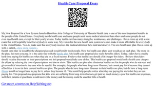 Health Care Proposal Essay
My New Proposal for a New System Jamelia Hamilton Axia College of University of Phoenix Health care is one of the most important benefits to
the people of the United States. Everybody needs health care and some people need more medical attention than others and some people do not
even need health care, except for their yearly exams. Today health care has many strengths, weaknesses, and challenges. I have come up with a new
exam that will hopefully benefit everybody in some way. My vision for the new health care system is to one, make it more affordable for everybody
in the United States. Two, to make sure that everybody receives the medical attention they need and deserve. The new health care plan I have come up
with is called,...show more content...
Health care plan 1a would be the cheapest plan and would benefit most people. Now the health care plans cost would go up each plan. The more on
the plan, the more you pay. It is the same way with the family plan. My health care proposal also really benefits elders. Today, elders have a really
hard time paying for health care when they are on a fixed income. I believe that health care should a lot cheaper for elders. I believe that elders
should receive discounts on their prescriptions and this proposal would take care of that. This health care proposal would make health care cheaper
for elders by reducing the cost of prescriptions and doctor visits. This health care plan also eliminates health care for the people who do not need and
gives medical attention to the ones who do need it. For example, the people who have long–term illnesses, but cannot pay for it because they cannot
afford it or it is not in their current health care plan. The people who do have long–term illnesses in their health care plan, but do have a long–term
illness would no longer have to pay for it, unless they became ill. This would help people realize what they are paying for and what they are not
paying for. This proposal also proposes that kids who are suffering from long–term illnesses get paid so much money a year for health care expenses,
well their parents or guardians would receive the money and the money could be used for bills or health
Get more content on HelpWriting.net
 