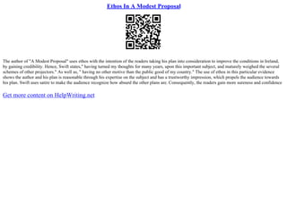 Ethos In A Modest Proposal
The author of "A Modest Proposal" uses ethos with the intention of the readers taking his plan into consideration to improve the conditions in Ireland,
by gaining credibility. Hence, Swift states," having turned my thoughts for many years, upon this important subject, and maturely weighed the several
schemes of other projectors." As well as, " having no other motive than the public good of my country." The use of ethos in this particular evidence
shows the author and his plan is reasonable through his expertise on the subject and has a trustworthy impression, which propels the audience towards
his plan. Swift uses satire to make the audience recognize how absurd the other plans are. Consequently, the readers gain more sureness and confidence
Get more content on HelpWriting.net
 