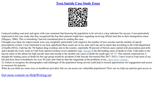 Teen Suicide Case Study Essay
I enjoyed reading your post and agree with your comment that knowing the population to be served is a key indicator for success. I was particularly
impressed in this case study that they recognized the fear their patients might have regarding receiving official mail due to their immigration status
(Dlugacz, 2006). This is something I had not considered prior to reading this case.
I thought your ideas for improvement were very insightful, particularly with regard to the number of teen suicides and the number of opioid
prescriptions written. I was interested to see how significant these issues are in my state and I am sad to report that according to the Utah department
of health (2016), Utah has the 7th highest drug overdose rate in the country, reportedly 80 percent of Heroin users started with prescription pain kills
and 6 people die every week in Utah from opioid overdose (www.opidemic.org) .Suicide is the 8th leading cause of death in Utah. Utah ranks in the
top ten states in the nation for high suicide rates and suicide is the number one cause of death for youth ages 10–17. This statistic surprised me; I
thought the leading cause of death for this age group would be accidents (Utah Suicide Prevention Plan 2017–2021). I have lived in Utah most of my
life and have been in healthcare for over 30 years and I had no idea the magnitude of the problems in my...show more content...
2). Failure to recognize the demographics and challenges of the population being served could lead to missed opportunities for engagement and access
to resources for patients.
What do you think are some ways as healthcare providers that we can assess our vulnerable populations? How can we help our patients gain access to
Get more content on HelpWriting.net
 