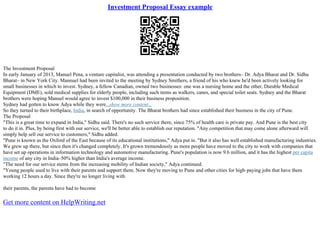 Investment Proposal Essay example
The Investment Proposal
In early January of 2013, Manuel Pena, a venture capitalist, was attending a presentation conducted by two brothers– Dr. Adya Bharat and Dr. Sidhu
Bharat– in New York City. Mannuel had been invited to the meeting by Sydney Smithers, a friend of his who knew he'd been actively looking for
small businesses in which to invest. Sydney, a fellow Canadian, owned two businesses: one was a nursing home and the other, Durable Medical
Equipment (DME), sold medical supplies for elderly people, including such items as walkers, canes, and special toilet seats. Sydney and the Bharat
brothers were hoping Manuel would agree to invest $100,000 in their business proposition.
Sydney had gotten to know Adya while they were...show more content...
So they turned to their birthplace, India, in search of opportunity. The Bharat brothers had since established their business in the city of Pune.
The Proposal
"This is a great time to expand in India," Sidhu said. There's no such service there, since 75% of health care is private pay. And Pune is the best city
to do it in. Plus, by being first with our service, we'll be better able to establish our reputation. "Any competition that may come alone afterward will
simply help sell our service to customers," Sidhu added.
"Pune is known as the Oxford of the East because of its educational institutions," Adya put in. "But it also has well established manufacturing industries.
We grew up there, but since then it's changed completely. It's grown tremendously as more people have moved to the city to work with companies that
have set up operations in information technology and automotive manufacturing. Pune's population is now 9.6 million, and it has the highest per capita
income of any city in India–50% higher than India's average income.
"The need for our service stems from the increasing mobility of Indian society," Adya continued.
"Young people used to live with their parents and support them. Now they're moving to Pune and other cities for high–paying jobs that have them
working 12 hours a day. Since they're no longer living with
their parents, the parents have had to become
Get more content on HelpWriting.net
 