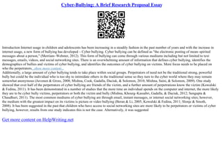 Cyber-Bullying: A Brief Research Proposal Essay
Introduction Internet usage in children and adolescents has been increasing in a steadily fashion in the past number of years and with the increase in
internet usage, a new form of bullying has developed – Cyber bullying. Cyber bullying can be defined as "the electronic posting of mean–spirited
messages about a person," (Merriam–Webster, 2012). This form of bullying can come through various mediums including but not limited to text
messages, emails, videos, and social networking sites. There is an overwhelming amount of information that defines cyber bullying, identifies the
demographics of bullies and victims of cyber bullying, and identifies the outcomes of cyber bullying on victims. More focus needs to be placed on
who the perpetrators...show more content...
Additionally, a large amount of cyber bullying tends to take place within social groups. Perpetrators of need not be the traditional strong, powerful
bully but could be the individual who is too shy to intimidate others in the traditional sense so they turn to the cyber world where they may remain
somewhat anonymous (Juvonen & Gross, 2008; Mishna, Cook, Gadalla, Daciuk, & Solomon, 2010; Mishna, Saini, & Solomon, 2009). One study
showed that over half of the perpetrators of cyber bullying are friends of the victim, and a further amount of perpetrations know the victim (Kowalski
& Fedina, 2011). It has been demonstrated in a number of studies that the more time an individual spends on the computer and internet, the more likely
they are to be cyber bully victims, perpetrators or both the victim and bully (Mishna, Khourg–Kassabri, Gadalla, & Daciuk, 2012; Sengupta &
Chaudhuri, 2011). The most common mediums of cyber bullying are through email, instant messages, or internet social networking sites; however,
the medium with the greatest impact on its victims is picture or video bullying (Beran & Li, 2005; Kowalski & Fedina, 2011; Slonje & Smoth,
2008). It has been suggested in the past that children who have access to social networking sites are more likely to be perpetrators or victims of cyber
bullying, however, results from one study indicates this is not the case. Alternatively, it was suggested
Get more content on HelpWriting.net
 