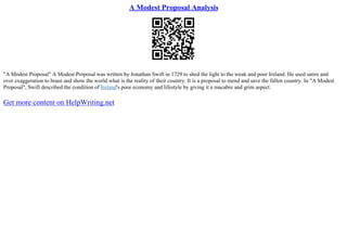 A Modest Proposal Analysis
"A Modest Proposal" A Modest Proposal was written by Jonathan Swift in 1729 to shed the light to the weak and poor Ireland. He used satire and
over exaggeration to boast and show the world what is the reality of their country. It is a proposal to mend and save the fallen country. In "A Modest
Proposal", Swift described the condition of Ireland's poor economy and lifestyle by giving it a macabre and grim aspect.
Get more content on HelpWriting.net
 