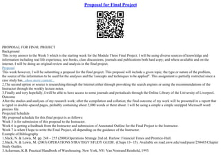 Proposal for Final Project
PROPOSAL FOR FINAL PROJECT
Background
This is my answer to the Week 5 which is the starting week for the Module Three Final Project. I will be using diverse sources of knowledge and
information including real life experience, text books, class discussions, journals and publications both hard copy; and where available and on the
internet. I will be doing an original review and analysis in the final project.
Proposal
This week however, I will be submitting a proposal for the final project. This proposal will include a given topic, the type or nature of the problem,
the source of the information to be used for the analyses and the 'concepts and techniques to be applied". This assignment is partially restricted since a
case study has...show more content...
2.The second option or source is researching through the Internet either through provoking the search engines or using the recommendations of the
Instructor through the weekly lecture notes.
3.Finally and very hopefully, I will be able to have access to some journals and periodicals through the Online Library of the University of Liverpool.
Outcome
After the studies and analyses of my research work; after the compilation and collation; the final outcome of my work will be presented in a report that
is typed in double–spaced pages, probably containing about 2,000 words or there about. I will be using a simple a simple unzipped Microsoft word
process file.
Projected Schedule
My proposed schedule for this final project is as follows:
Week 5 is for submission of this proposal to the Instructor.
Week 6 is getting a feedback from the Instructor and submission of Annotated Outline for the Final Project to the Instructor.
Week 7 is when I hope to write the Final Project, all depending on the guidance of the Instructor.
Example of Bibliography
1.Slack, N. & Lewis, M. pp. 248 – 255 (2008) Operations Strategy 2nd ed. Harlow: Financial Times and Prentice–Hall.
2.Slack, N. & Lewis, M. (2003) OPERATIONS STRATEGY STUDY GUIDE. (Chaps 13– 15). Available on road.uww.edu/road/puesr/250465/Chapter
Study Guides.
3.Ackerman, K.B. Practical Handbook of Warehousing. New York, NY: Van Nostrand Reinhold, 1993.
 