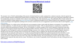 Modest Proposal Rhetorical Analysis
The sarcastic views of Swift's understanding of the poverty of Ireland leads him to make a proposal for a solution to poverty, where he ignores the
concern of human morale by displaying the lacking efforts of England to help. Swift uses methods that work to get or help better understand a situation,
for example being sarcastic in a situation where a person wants something out of the situation by satire. The undeniable effect of satire catches the
attention of England to further display the poverty of Ireland which is displayed throughout Swift's Modest Proposal with exaggeration, incongruity and
reversal. Swift argues with England by reaching out for an intense solution by the use of exaggeration to put forward an idea to catch England's...show
more content...
In Modest Proposal, it is evident on how Swift effectively uses incongruity to place a point under the disguise as incongruity. For example in the
text Swift emphasizes, "A child will make two dishes at entertainment for friends..."(70). It is absurd for one to visualize how a child will be
served for dinner and entertainment for people. The use of incongruity is a pristine example of how Swift's argument is backed up using satire.
Swift's use of Incongruity disrupts human morale by replacing babies with food, similar to the way reversal is used throughout the text as well.
Although the use of incongruity is used to seize attention through a sarcastic view, another way Swift uses satire to grab England's attention is
through reversal. Reversal is used by Swift to switch the roles of babies to pigs, to emphasize the idea that these babies taste like pig. It is
expressed in the text where the author points out, "I rather recommend buying the children alive and dressing them hot from the knife as we do
roasting pigs" (Swift 99). This piece of text is evident of how Swift makes the point of having children served similar to pigs makes it sound
serious, yet sarcastic making his point more clear to the reader with hidden meaning. The way Swift places reversal in the text makes it clear to
England of how insane he may seem, but for a cause. This effective way of satire is undeniable of how Swift achieves his idea to bring poverty to an
end to Ireland.
Get more content on HelpWriting.net
 