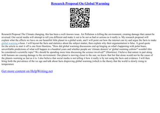 Research Proposal On Global Warming
Research Proposal The Climate changing, this has been a well–known issue. Air Pollution is killing the environment, creating damage that cannot be
reversed. Our social media will attempt to tell you different and make it out to be not as bad or serious as it really is. My research proposal will
explain what the effects we have on our beautiful little planet in a global scale, and I will point out how the internet can try and argue the facts to make
global warming a hoax. I will layout the facts and statistics about the subject matter, then explain why their argumentation is false. A good quote
for the article to start it off is one from Hawkins, "How did global warming discussions end up hinging on what's happening with polar bears,
unverifiable predictions of what will happen in a hundred years and whether people are 'climate deniers' or 'global warming cultists?' wouldn't this
be considered a scientific topic? We should be spending more time discussing the science involved?" (Hawkins). I believe that nature in part along
with humans are causing damage to the environment. Our planet is moving closer to the sun; we know that but that alone would not be the cause of
the planets warming as fast as it is. I also believe that social media is not telling it how it really is by not using the facts and evidence. I will then
bring forth the prevalence of the ice age and talk about facts disproving global warming (which is the theory that the world is slowly rising in
temperature
Get more content on HelpWriting.net
 