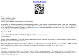 Research Proposal
TO:Professor Sara Cutting
FROM:Kiersten McCaffrey
DATE:February 18, 2014
SUBJECT:Begin Business Plan for Potential Future Investment
Background In the beginning of the semester you requested that I research a topic related to a personal decision such as a future goal. I am currently
employed at a yoga studio and have a general understanding of the hard work that goes into running a small business. At the same time, I also directly
see the benefits of owning a successful business. As a business management major, and someone who enjoys practicing yoga, I believe opening my
own yoga studio is a potential career choice for me.
Purpose of the Study
Since I will not be finically stable upon finishing college, I would like...show more content...
Plan for Collection
Secondary Data. Secondary data will be found though official publications such as websites that provides real estate information, as well as statistics
about the area's median income, population, etc.
Primary Date. Proper primary data will not be found at this time due to the timeline of this research. Once the proposal is approved, and the research is
further conducted, I will be able to present primary data when the project is realistically implemented in ten years from now.
Data Analysis
The research obtained for the financial features of this project will be shown through a spreadsheet. The financial statement will be for this current
year instead of the time period when I choose to apply this project because it would be unrealistic, as well as extremely difficult to research the future
expenses of such large ticket items.
 