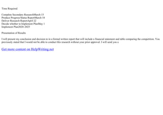 Time Required
Complete Secondary ResearchMarch 15
Produce Progress/Status ReportMarch 18
Deliver Research ReportApril 22
Decide whether to Implement PlanMay 1
Implement Plan2020–2025
Presentation of Results
I will present my conclusion and decision to in a formal written report that will include a financial statement and table comparing the competition. You
previously stated that I would not be able to conduct this research without your prior approval. I will send you a
Get more content on HelpWriting.net
 