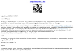 Project Proposal Essay
Project Proposal INTRODUCTION
Topic and Purpose
This proposal identifies the need for a document, which will propose and develop reasons why a for–profit transportation service for Kent should be
perused. This service should be considered because of the recent parking and commuting problems both on and off campus.
There have been many reasons why on–campus parking has become difficult in recent years. Increased student enrollment at Kent State University has
posed many problems. The parking lots cannot facilitate the growing need for vehicle parking. Campus officials have undertaken construction projects
to curb the parking problem, but these renovations have closed lots in the near term. Also, the increased enrollment of...show more content...
The demand for student bus transportation has far exceeded the supply. Also, vandalism and automotive theft has nearly doubled since 1997. DUI
convictions have quadrupled in the city of Kent since last year. The need for public transportation is quite clear.
Because of this evident crisis in transportation, a solution must be in order.
Scope
This proposal will outline and validate the impending document generally. First the general nature of the document will be discussed; then the ensuing
proposal will be outlined.
DISCUSSION OF PROPOSAL
Proposal
The proposed document must be constructed to demonstrate the need for a new for–profit transportation service. It will present a business plan, and
then go into detail about characteristics specific to this service.
 