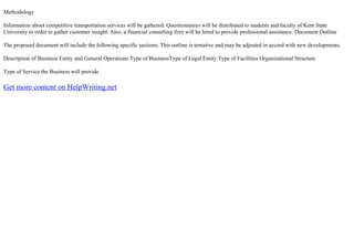 Methodology
Information about competitive transportation services will be gathered. Questionnaires will be distributed to students and faculty of Kent State
University in order to gather customer insight. Also, a financial consulting firm will be hired to provide professional assistance. Document Outline
The proposed document will include the following specific sections. This outline is tentative and may be adjusted in accord with new developments.
Description of Business Entity and General Operations Type of BusinessType of Legal Entity Type of Facilities Organizational Structure
Type of Service the Business will provide
Get more content on HelpWriting.net
 