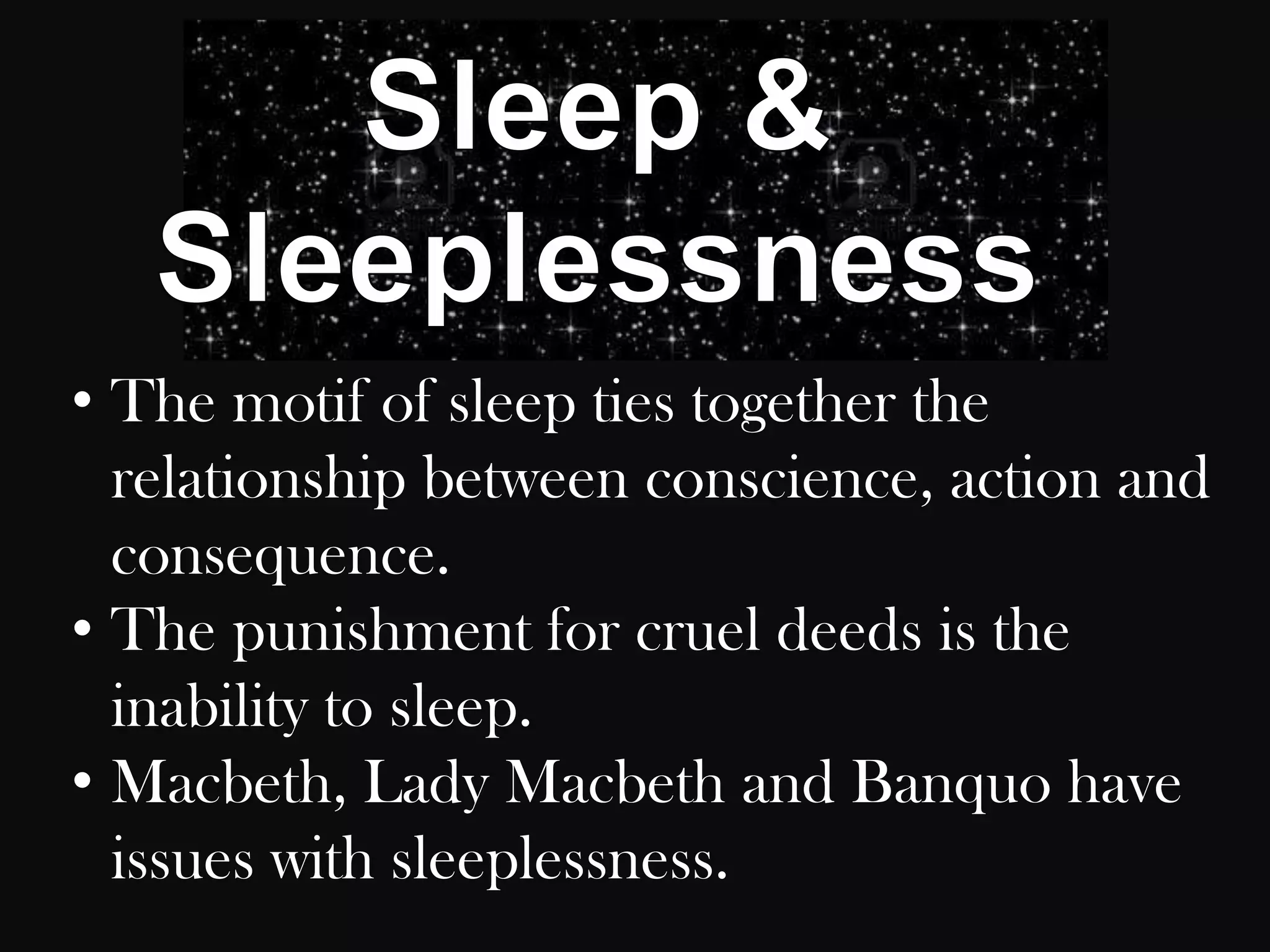 • The motif of sleep ties together the
  relationship between conscience, action and
  consequence.
• The punishment for cruel deeds is the
  inability to sleep.
• Macbeth, Lady Macbeth and Banquo have
  issues with sleeplessness.
 