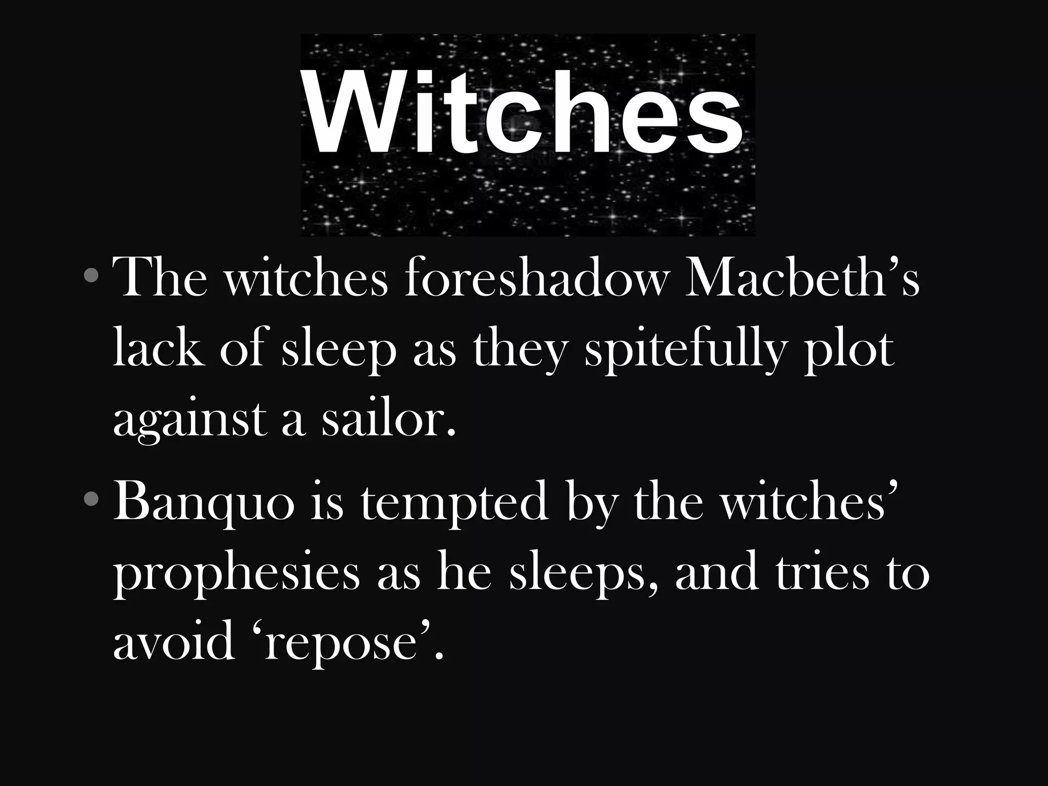 • The witches foreshadow Macbeth‟s
  lack of sleep as they spitefully plot
  against a sailor.
• Banquo is tempted by the witches‟
  prophesies as he sleeps, and tries to
  avoid „repose‟.
 