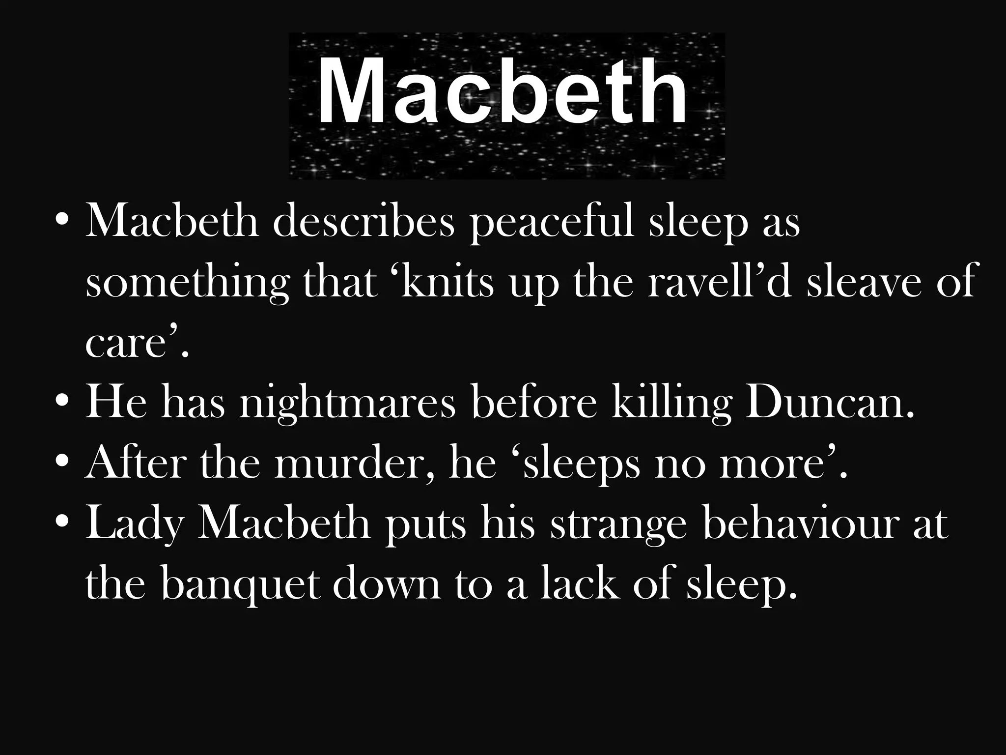 • Macbeth describes peaceful sleep as
  something that „knits up the ravell‟d sleave of
  care‟.
• He has nightmares before killing Duncan.
• After the murder, he „sleeps no more‟.
• Lady Macbeth puts his strange behaviour at
  the banquet down to a lack of sleep.
 