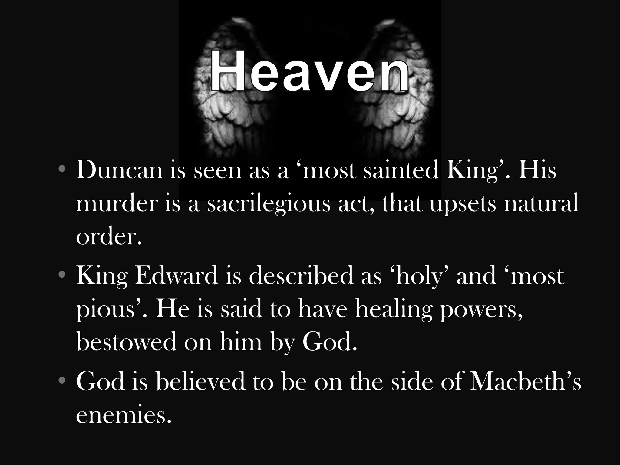 • Duncan is seen as a „most sainted King‟. His
  murder is a sacrilegious act, that upsets natural
  order.
• King Edward is described as „holy‟ and „most
  pious‟. He is said to have healing powers,
  bestowed on him by God.
• God is believed to be on the side of Macbeth‟s
  enemies.
 