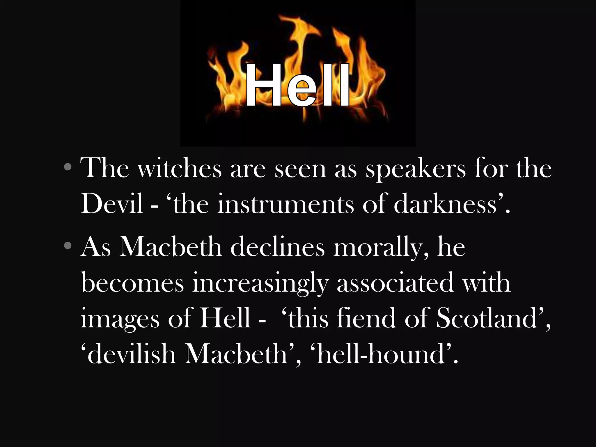 • The witches are seen as speakers for the
  Devil - „the instruments of darkness‟.
• As Macbeth declines morally, he
  becomes increasingly associated with
  images of Hell - „this fiend of Scotland‟,
  „devilish Macbeth‟, „hell-hound‟.
 