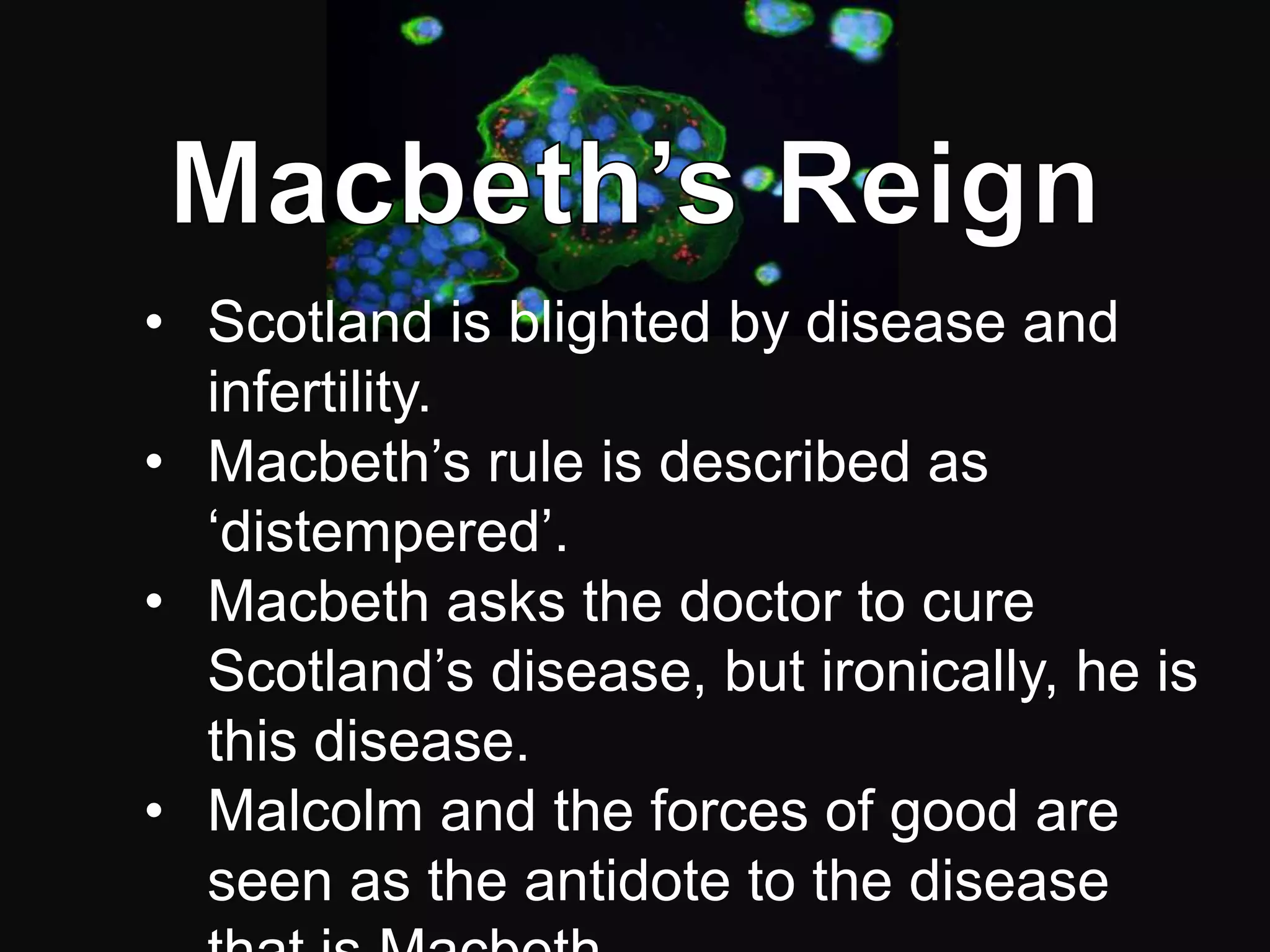 • Scotland is blighted by disease and
  infertility.
• Macbeth’s rule is described as
  ‘distempered’.
• Macbeth asks the doctor to cure
  Scotland’s disease, but ironically, he is
  this disease.
• Malcolm and the forces of good are
  seen as the antidote to the disease
 