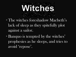 • The witches foreshadow Macbeth‟s
  lack of sleep as they spitefully plot
  against a sailor.
• Banquo is tempted by the witches‟
  prophesies as he sleeps, and tries to
  avoid „repose‟.
 