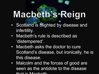 • Scotland is blighted by disease and
  infertility.
• Macbeth’s rule is described as
  ‘distempered’.
• Macbeth asks the doctor to cure
  Scotland’s disease, but ironically, he is
  this disease.
• Malcolm and the forces of good are
  seen as the antidote to the disease
 