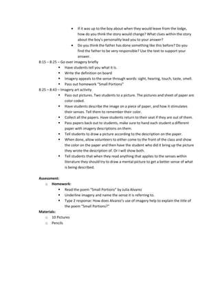 •    If it was up to the boy about when they would leave from the lodge,
                         how do you think the story would change? What clues within the story
                         about the boy’s personality lead you to your answer?
                     • Do you think the father has done something like this before? Do you
                         find the father to be very responsible? Use the text to support your
                         answer.
8:15 – 8:25 – Go over imagery briefly
             Have students tell you what it is.
             Write the definition on board
             Imagery appeals to the sense through words: sight, hearing, touch, taste, smell.
             Pass out homework “Small Portions”
8:25 – 8:43 – Imagery art activity
             Pass out pictures. Two students to a picture. The pictures and sheet of paper are
                color coded.
             Have students describe the image on a piece of paper, and how it stimulates
                their senses. Tell them to remember their color.
             Collect all the papers. Have students return to their seat if they are out of them.
             Pass papers back out to students, make sure to hand each student a different
                paper with imagery descriptions on them.
             Tell students to draw a picture according to the description on the paper.
             When done, allow volunteers to either come to the front of the class and show
                the color on the paper and then have the student who did it bring up the picture
                they wrote the description of. Or I will show both.
             Tell students that when they read anything that applies to the senses within
                literature they should try to draw a mental picture to get a better sense of what
                is being described.

Assessment:
   o Homework:
            Read the poem “Small Portions” by Julia Alvarez
            Underline imagery and name the sense it is referring to.
            Type 2 response: How does Alvarez’s use of imagery help to explain the title of
             the poem “Small Portions?”
Materials:
   o 10 Pictures
   o Pencils
 