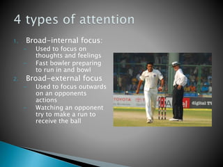 1. Broad-internal focus:
- Used to focus on
thoughts and feelings
- Fast bowler preparing
to run in and bowl
2. Broad-external focus
- Used to focus outwards
on an opponents
actions
- Watching an opponent
try to make a run to
receive the ball
 