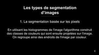 Les types de segmentation
d’images
1. La segmentation basée sur les pixels
En utilisant les histogrammes de l'image l'algorithme construit
des classes de couleurs qui sont ensuite projetées sur l'image.
On regroupe ainsi des endroits de l'image par couleur.
8
 