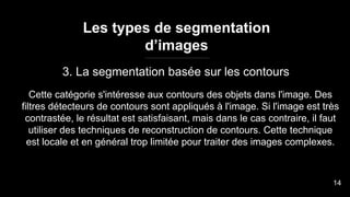 Les types de segmentation
d’images
3. La segmentation basée sur les contours
Cette catégorie s'intéresse aux contours des objets dans l'image. Des
filtres détecteurs de contours sont appliqués à l'image. Si l'image est très
contrastée, le résultat est satisfaisant, mais dans le cas contraire, il faut
utiliser des techniques de reconstruction de contours. Cette technique
est locale et en général trop limitée pour traiter des images complexes.
14
 