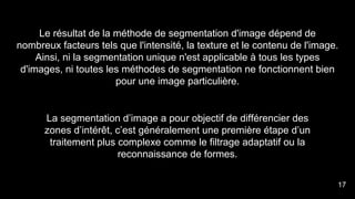 Le résultat de la méthode de segmentation d'image dépend de
nombreux facteurs tels que l'intensité, la texture et le contenu de l'image.
Ainsi, ni la segmentation unique n'est applicable à tous les types
d'images, ni toutes les méthodes de segmentation ne fonctionnent bien
pour une image particulière.
La segmentation d’image a pour objectif de différencier des
zones d’intérêt, c’est généralement une première étape d’un
traitement plus complexe comme le filtrage adaptatif ou la
reconnaissance de formes.
17
 