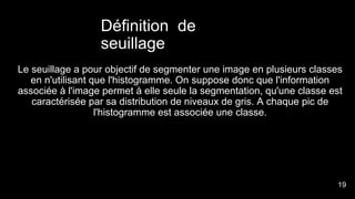 Définition de
seuillage
Le seuillage a pour objectif de segmenter une image en plusieurs classes
en n'utilisant que l'histogramme. On suppose donc que l'information
associée à l'image permet à elle seule la segmentation, qu'une classe est
caractérisée par sa distribution de niveaux de gris. A chaque pic de
l'histogramme est associée une classe.
2
1
19
 