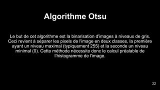 Algorithme Otsu
Le but de cet algorithme est la binarisation d'images à niveaux de gris.
Ceci revient à séparer les pixels de l'image en deux classes, la première
ayant un niveau maximal (typiquement 255) et la seconde un niveau
minimal (0). Cette méthode nécessite donc le calcul préalable de
l’histogramme de l'image.
24
22
 