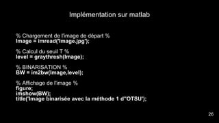 Implémentation sur matlab
% Chargement de l'image de départ %
Image = imread('Image.jpg');
% Calcul du seuil T %
level = graythresh(Image);
% BINARISATION %
BW = im2bw(Image,level);
% Affichage de l'image %
figure;
imshow(BW);
title('Image binarisée avec la méthode 1 d''OTSU');
28
26
 