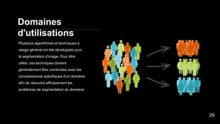 Domaines
d'utilisations
Plusieurs algorithmes et techniques à
usage général ont été développés pour
la segmentation d'image. Pour être
utiles, ces techniques doivent
généralement être combinées avec les
connaissances spécifiques d'un domaine
afin de résoudre efficacement les
problèmes de segmentation du domaine.
29
 