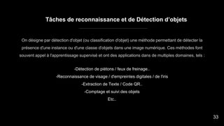 Tâches de reconnaissance et de Détection d’objets
-Détection de piétons / feux de freinage..
-Reconnaissance de visage / d'empreintes digitales / de l'iris
-Extraction de Texte / Code QR..
-Comptage et suivi des objets
Etc..
On désigne par détection d'objet (ou classification d'objet) une méthode permettant de détecter la
présence d'une instance ou d'une classe d'objets dans une image numérique. Ces méthodes font
souvent appel à l'apprentissage supervisé et ont des applications dans de multiples domaines, tels :
33
 