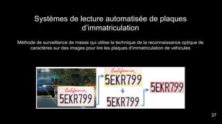 Systèmes de lecture automatisée de plaques
d’immatriculation
Méthode de surveillance de masse qui utilise la technique de la reconnaissance optique de
caractères sur des images pour lire les plaques d'immatriculation de véhicules
37
 