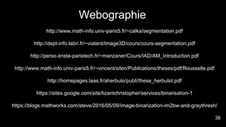 Webographie
http://www.math-info.univ-paris5.fr/~calka/segmentation.pdf
http://dept-info.labri.fr/~vialard/Image3D/cours/cours-segmentation.pdf
http://perso.ensta-paristech.fr/~manzaner/Cours/IAD/AM_Introduction.pdf
http://www.math-info.univ-paris5.fr/~vincent/siten/Publications/theses/pdf/Rousselle.pdf
http://homepages.laas.fr/aherbulo/publi/these_herbulot.pdf
https://sites.google.com/site/lizantchristopher/services/binarisation-1
https://blogs.mathworks.com/steve/2016/05/09/image-binarization-im2bw-and-graythresh/
38
 