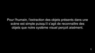 Pour l'humain, l’extraction des objets présents dans une
scène est simple puisqu’il s’agit de reconnaître des
objets que notre système visuel perçoit aisément.
5
 