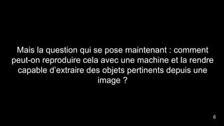 Mais la question qui se pose maintenant : comment
peut-on reproduire cela avec une machine et la rendre
capable d’extraire des objets pertinents depuis une
image ?
6
 