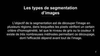 L'objectif de la segmentation est de découper l'image en
plusieurs régions, dans lesquelles les pixels vérifient un certain
critère d'homogénéité, tel que le niveau de gris ou la couleur. Il
existe de très nombreuses méthodes permettant ce découpage,
dont l'efficacité dépend avant tout de l'image.
Les types de segmentation
d’images
7
 