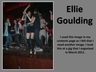 Ellie
Goulding
  I used this image in my
contents page as I felt that I
need another image. I took
this at a gig that I organised
       in March 2011.
 