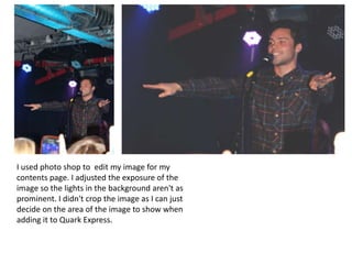 I used photo shop to edit my image for my
contents page. I adjusted the exposure of the
image so the lights in the background aren't as
prominent. I didn't crop the image as I can just
decide on the area of the image to show when
adding it to Quark Express.

 