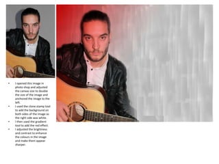 •

•

•
•

I opened this image in
photo shop and adjusted
the canvas size to double
the size of the image and
anchored the image to the
left.
I used the clone stamp tool
to add the background on
both sides of the image as
the right side was white.
I then used the gradient
tool to add the red effect.
I adjusted the brightness
and contrast to enhance
the colours in the image
and make them appear
sharper.

 