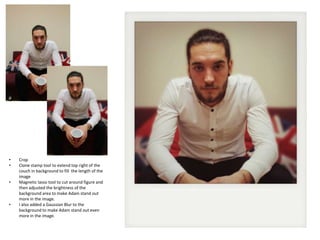 •
•
•

•

Crop
Clone stamp tool to extend top right of the
couch in background to fill the length of the
image
Magnetic lasso tool to cut around figure and
then adjusted the brightness of the
background area to make Adam stand out
more in the image.
I also added a Gaussian Blur to the
background to make Adam stand out even
more in the image.

 