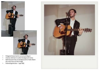 •
•
•
•

Polygonal lasso tool to cut around figure
Inverse selection to select background areas
Add Gaussian blur to background to make Adam
the main focus of the image
Polaroid generator – type 600

 