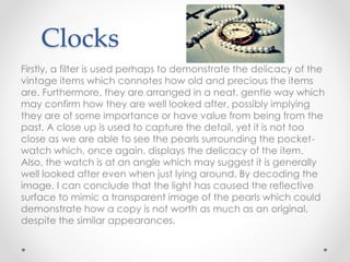 Clocks
Firstly, a filter is used perhaps to demonstrate the delicacy of the
vintage items which connotes how old and precious the items
are. Furthermore, they are arranged in a neat, gentle way which
may confirm how they are well looked after, possibly implying
they are of some importance or have value from being from the
past. A close up is used to capture the detail, yet it is not too
close as we are able to see the pearls surrounding the pocket-
watch which, once again, displays the delicacy of the item.
Also, the watch is at an angle which may suggest it is generally
well looked after even when just lying around. By decoding the
image, I can conclude that the light has caused the reflective
surface to mimic a transparent image of the pearls which could
demonstrate how a copy is not worth as much as an original,
despite the similar appearances.
 