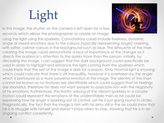 Light
In this image, the shutter on the camera is left open for a few
seconds which allows the photographer to create an image
using the light using the sparklers. Connotations could include liveliness, dynamic
anger or mixed emotions due to the colours (typically representing anger) clashing
with softer, calmer colours in the background such as blue. The silhouette of the man
creating the image could demonstrate a lack of importance of the stranger as it
directs the audience’s attention to the sparks more than the person. Initially, by
decoding the image, I can suggest that the dark background could specifically be
used in order to highlight and enhance the light coming from the sparklers which
could imply that the rest of the image is dark for a reason. Only minimal light is showing
which could indicate that there is still tranquillity, however it is overtaken by the anger
which is portrayed as a more powerful emotion in this image. The identity of the man
cannot be known as no features are identifiable which could suggest that his feelings
are shameful, therefore he does not want people to associate him with the negativity
of his emotions. Furthermore, the frantic waving of the vibrant sparklers in a circular
motion could represent the emotions of the unidentifiable man as he could be
expressing how his anger is sparking out of control, yet he is just going round in circles.
Pragmatically, the fact that the image is him with his arms still in the air could show that
he is in struggle with himself and doesn’t know when to stop, showing that he is in an
ongoing conflict consistently.
 