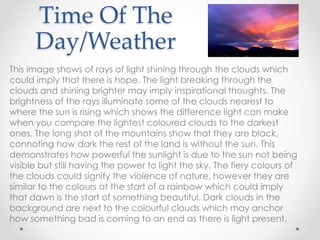 Time Of The
Day/Weather
This image shows of rays of light shining through the clouds which
could imply that there is hope. The light breaking through the
clouds and shining brighter may imply inspirational thoughts. The
brightness of the rays illuminate some of the clouds nearest to
where the sun is rising which shows the difference light can make
when you compare the lightest coloured clouds to the darkest
ones. The long shot of the mountains show that they are black,
connoting how dark the rest of the land is without the sun. This
demonstrates how powerful the sunlight is due to the sun not being
visible but still having the power to light the sky. The fiery colours of
the clouds could signify the violence of nature, however they are
similar to the colours at the start of a rainbow which could imply
that dawn is the start of something beautiful. Dark clouds in the
background are next to the colourful clouds which may anchor
how something bad is coming to an end as there is light present.
 