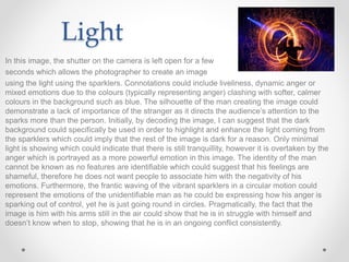 Light
In this image, the shutter on the camera is left open for a few
seconds which allows the photographer to create an image
using the light using the sparklers. Connotations could include liveliness, dynamic anger or
mixed emotions due to the colours (typically representing anger) clashing with softer, calmer
colours in the background such as blue. The silhouette of the man creating the image could
demonstrate a lack of importance of the stranger as it directs the audience’s attention to the
sparks more than the person. Initially, by decoding the image, I can suggest that the dark
background could specifically be used in order to highlight and enhance the light coming from
the sparklers which could imply that the rest of the image is dark for a reason. Only minimal
light is showing which could indicate that there is still tranquillity, however it is overtaken by the
anger which is portrayed as a more powerful emotion in this image. The identity of the man
cannot be known as no features are identifiable which could suggest that his feelings are
shameful, therefore he does not want people to associate him with the negativity of his
emotions. Furthermore, the frantic waving of the vibrant sparklers in a circular motion could
represent the emotions of the unidentifiable man as he could be expressing how his anger is
sparking out of control, yet he is just going round in circles. Pragmatically, the fact that the
image is him with his arms still in the air could show that he is in struggle with himself and
doesn’t know when to stop, showing that he is in an ongoing conflict consistently.
 